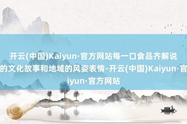 开云(中国)Kaiyun·官方网站每一口食品齐解说着深厚的文化故事和地域的风姿表情-开云(中国)Kaiyun·官方网站