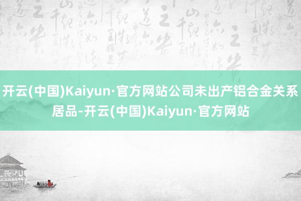 开云(中国)Kaiyun·官方网站公司未出产铝合金关系居品-开云(中国)Kaiyun·官方网站