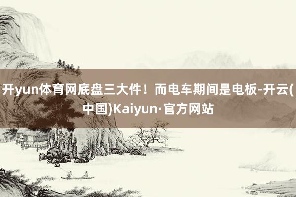 开yun体育网底盘三大件！而电车期间是电板-开云(中国)Kaiyun·官方网站