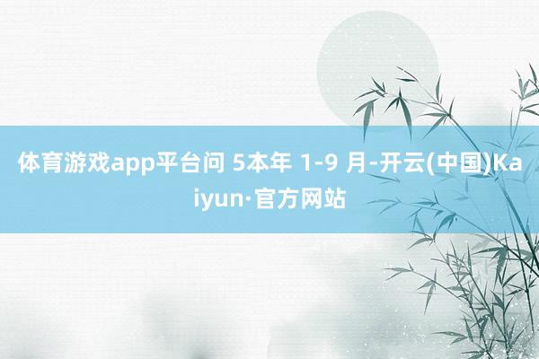 体育游戏app平台问 5本年 1-9 月-开云(中国)Kaiyun·官方网站