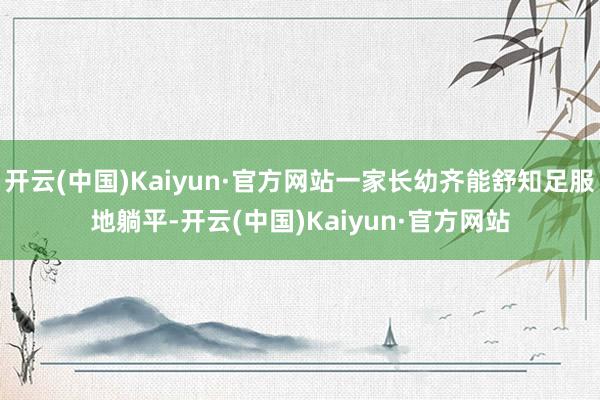 开云(中国)Kaiyun·官方网站一家长幼齐能舒知足服地躺平-开云(中国)Kaiyun·官方网站