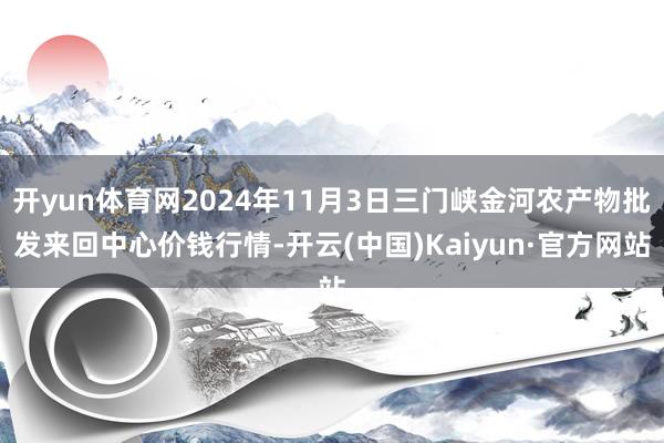 开yun体育网2024年11月3日三门峡金河农产物批发来回中心价钱行情-开云(中国)Kaiyun·官方网站