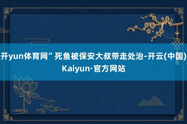 开yun体育网”死鱼被保安大叔带走处治-开云(中国)Kaiyun·官方网站