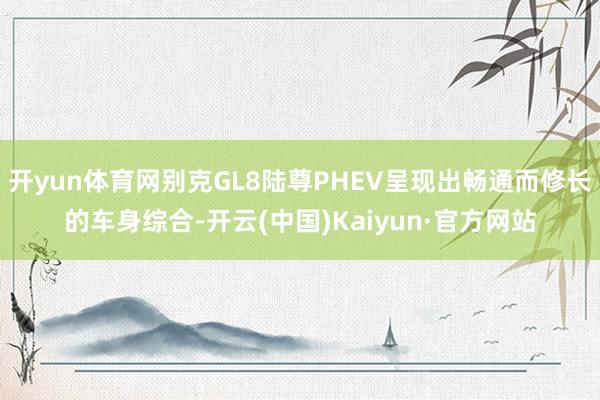 开yun体育网别克GL8陆尊PHEV呈现出畅通而修长的车身综合-开云(中国)Kaiyun·官方网站