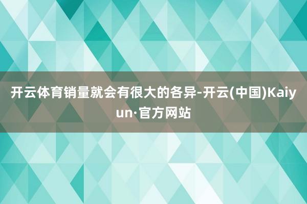 开云体育销量就会有很大的各异-开云(中国)Kaiyun·官方网站