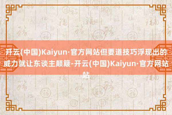 开云(中国)Kaiyun·官方网站但要道技巧浮现出的威力就让东谈主颠簸-开云(中国)Kaiyun·官方网站