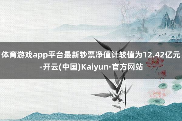 体育游戏app平台最新钞票净值计较值为12.42亿元-开云(中国)Kaiyun·官方网站