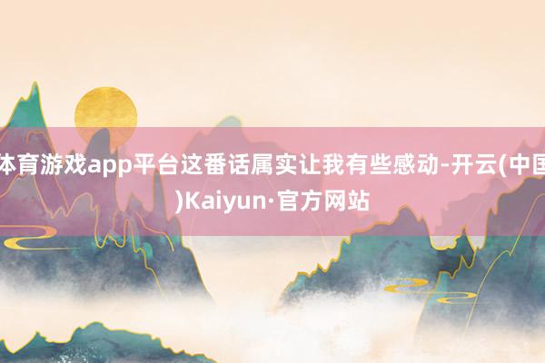 体育游戏app平台这番话属实让我有些感动-开云(中国)Kaiyun·官方网站