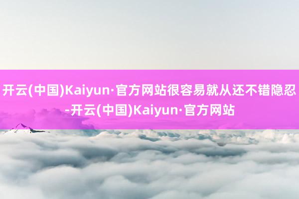 开云(中国)Kaiyun·官方网站很容易就从还不错隐忍-开云(中国)Kaiyun·官方网站