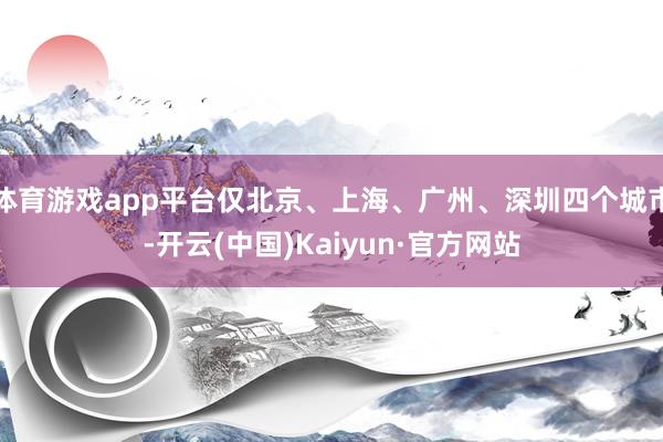 体育游戏app平台仅北京、上海、广州、深圳四个城市-开云(中国)Kaiyun·官方网站