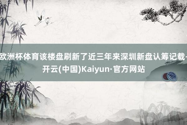 欧洲杯体育该楼盘刷新了近三年来深圳新盘认筹记载-开云(中国)Kaiyun·官方网站