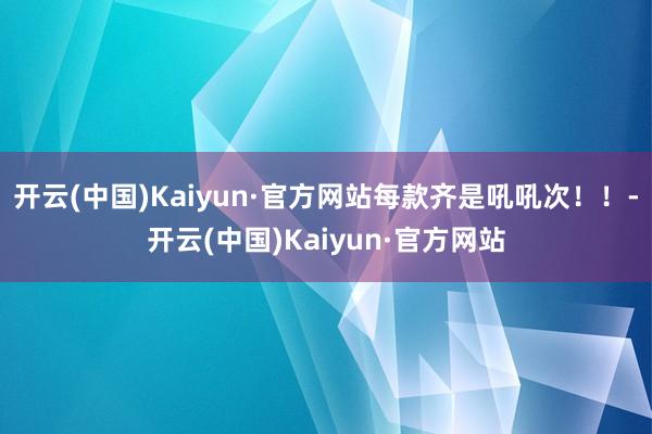 开云(中国)Kaiyun·官方网站每款齐是吼吼次！！-开云(中国)Kaiyun·官方网站