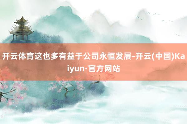 开云体育这也多有益于公司永恒发展-开云(中国)Kaiyun·官方网站