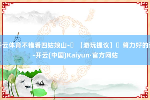 开云体育不错看四姑娘山-⚠【游玩提议】❶膂力好的话-开云(中国)Kaiyun·官方网站