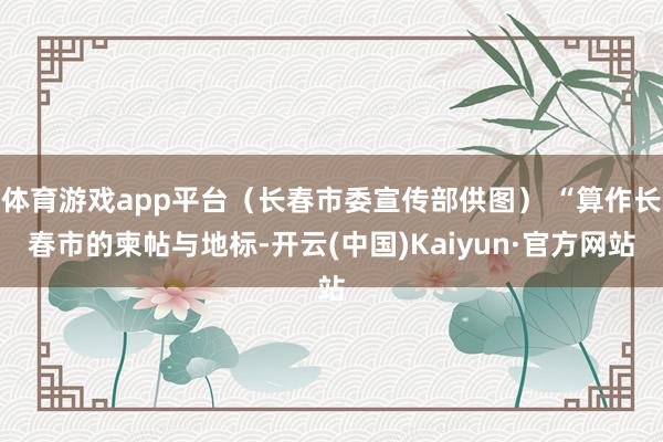 体育游戏app平台（长春市委宣传部供图） “算作长春市的柬帖与地标-开云(中国)Kaiyun·官方网站