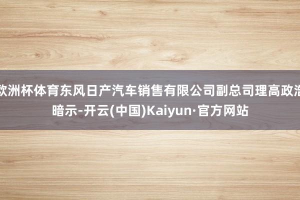 欧洲杯体育东风日产汽车销售有限公司副总司理高政浩暗示-开云(中国)Kaiyun·官方网站