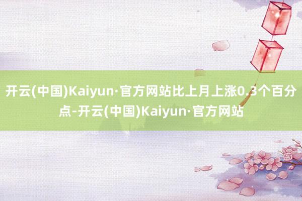 开云(中国)Kaiyun·官方网站比上月上涨0.3个百分点-开云(中国)Kaiyun·官方网站