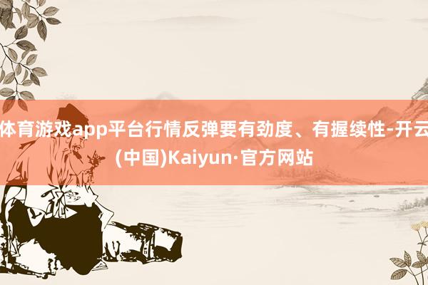 体育游戏app平台行情反弹要有劲度、有握续性-开云(中国)Kaiyun·官方网站