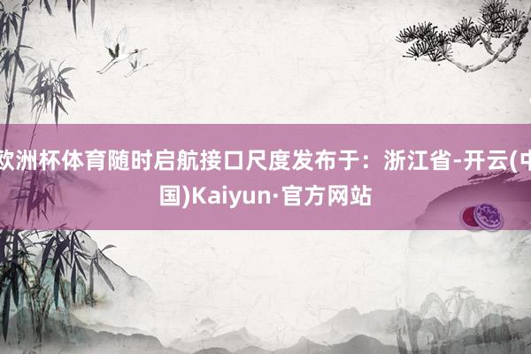 欧洲杯体育随时启航接口尺度发布于：浙江省-开云(中国)Kaiyun·官方网站