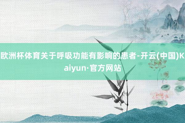 欧洲杯体育关于呼吸功能有影响的患者-开云(中国)Kaiyun·官方网站