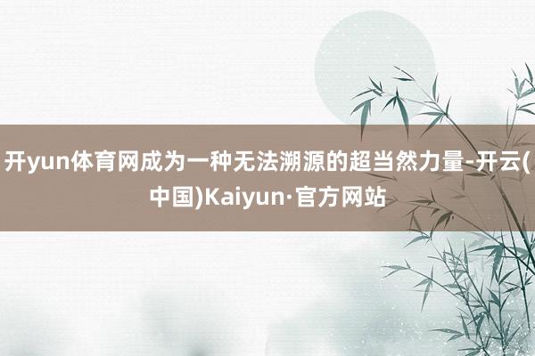 开yun体育网成为一种无法溯源的超当然力量-开云(中国)Kaiyun·官方网站