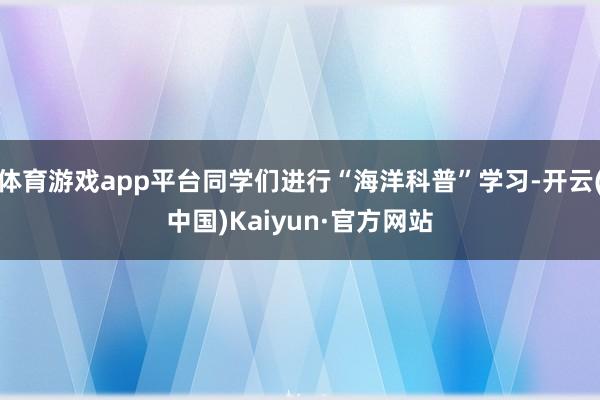 体育游戏app平台同学们进行“海洋科普”学习-开云(中国)Kaiyun·官方网站