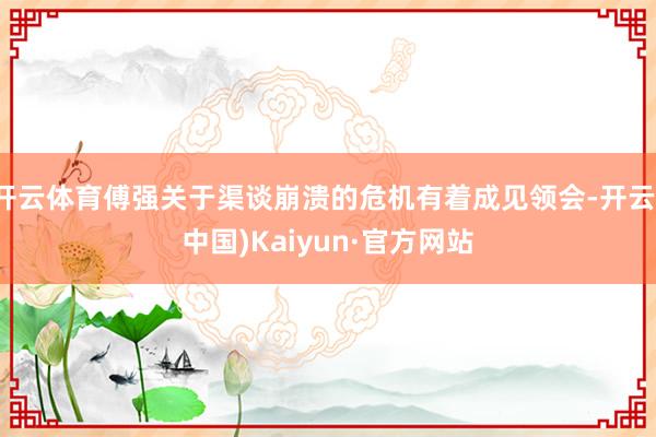 开云体育傅强关于渠谈崩溃的危机有着成见领会-开云(中国)Kaiyun·官方网站