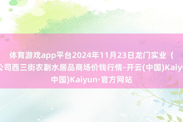 体育游戏app平台2024年11月23日龙门实业（集团）有限公司西三街农副水居品商场价钱行情-开云(中国)Kaiyun·官方网站