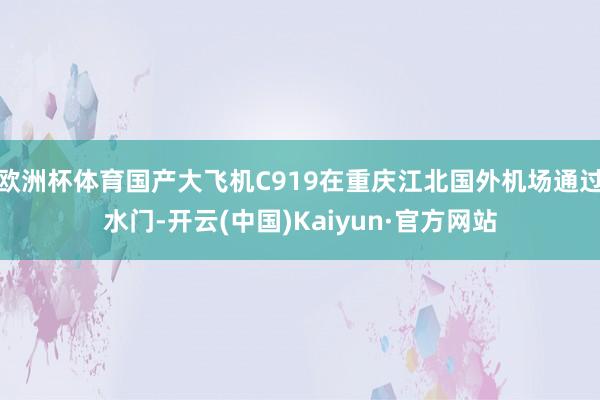 欧洲杯体育国产大飞机C919在重庆江北国外机场通过水门-开云(中国)Kaiyun·官方网站