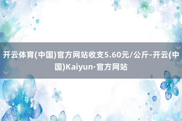 开云体育(中国)官方网站收支5.60元/公斤-开云(中国)Kaiyun·官方网站