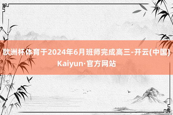 欧洲杯体育于2024年6月班师完成高三-开云(中国)Kaiyun·官方网站