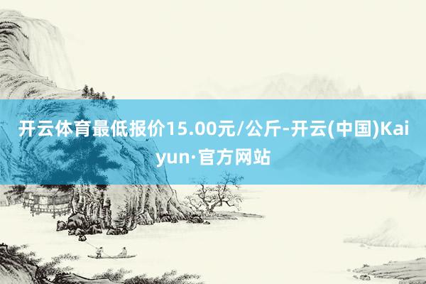 开云体育最低报价15.00元/公斤-开云(中国)Kaiyun·官方网站