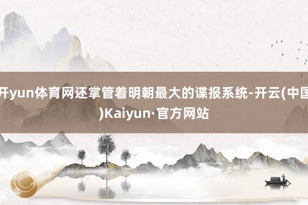 开yun体育网还掌管着明朝最大的谍报系统-开云(中国)Kaiyun·官方网站