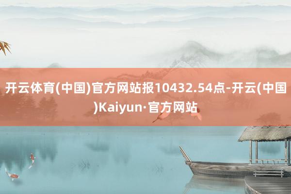 开云体育(中国)官方网站报10432.54点-开云(中国)Kaiyun·官方网站