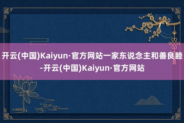 开云(中国)Kaiyun·官方网站一家东说念主和善良睦-开云(中国)Kaiyun·官方网站