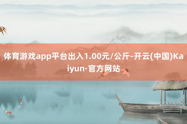 体育游戏app平台出入1.00元/公斤-开云(中国)Kaiyun·官方网站