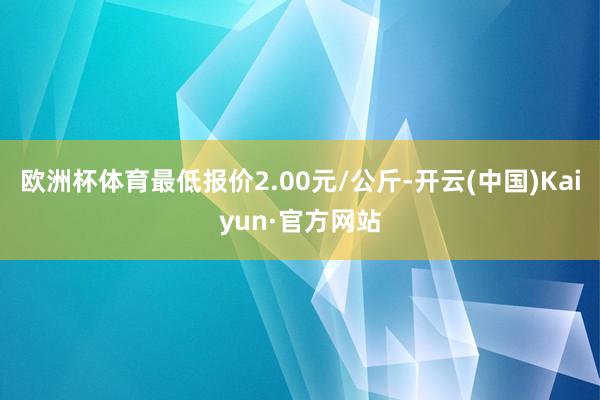 欧洲杯体育最低报价2.00元/公斤-开云(中国)Kaiyun·官方网站