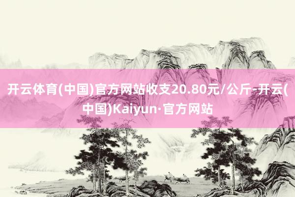 开云体育(中国)官方网站收支20.80元/公斤-开云(中国)Kaiyun·官方网站