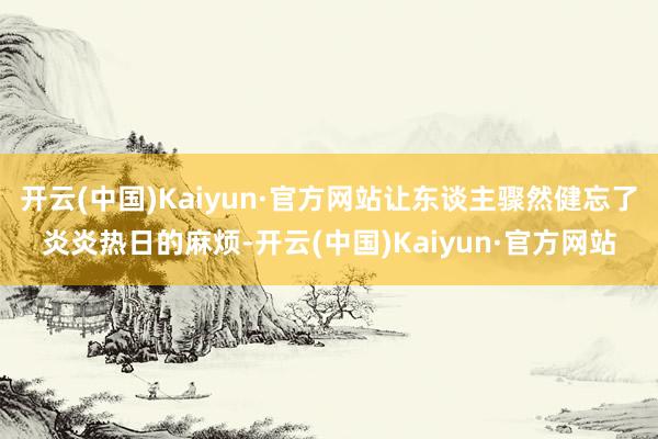 开云(中国)Kaiyun·官方网站让东谈主骤然健忘了炎炎热日的麻烦-开云(中国)Kaiyun·官方网站