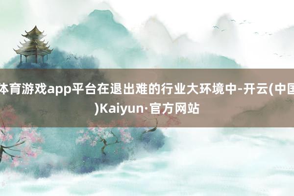 体育游戏app平台在退出难的行业大环境中-开云(中国)Kaiyun·官方网站