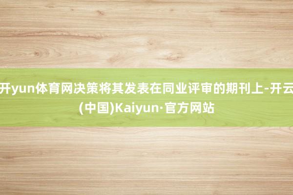 开yun体育网决策将其发表在同业评审的期刊上-开云(中国)Kaiyun·官方网站