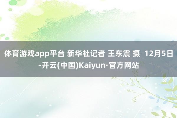 体育游戏app平台 新华社记者 王东震 摄  12月5日-开云(中国)Kaiyun·官方网站