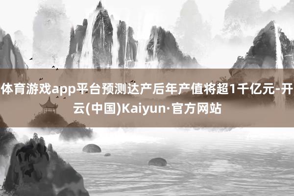 体育游戏app平台预测达产后年产值将超1千亿元-开云(中国)Kaiyun·官方网站