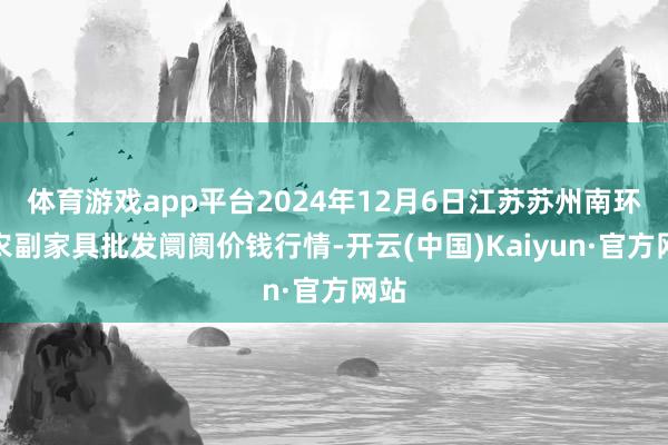 体育游戏app平台2024年12月6日江苏苏州南环桥农副家具批发阛阓价钱行情-开云(中国)Kaiyun·官方网站