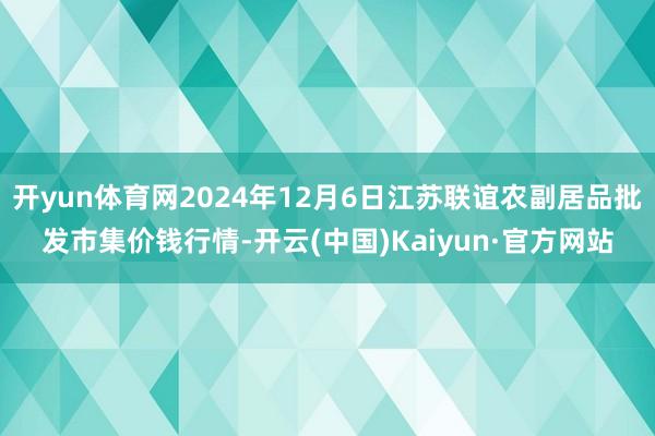 开yun体育网2024年12月6日江苏联谊农副居品批发市集价钱行情-开云(中国)Kaiyun·官方网站