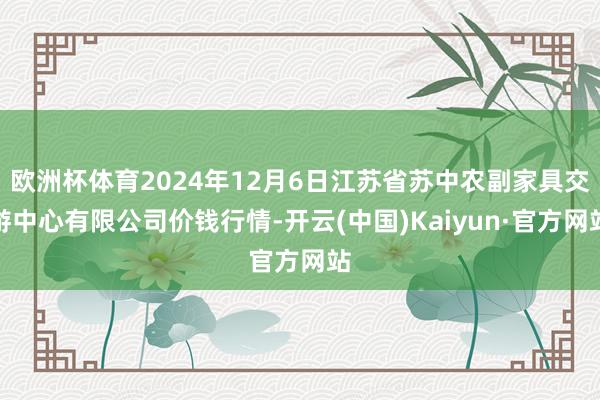 欧洲杯体育2024年12月6日江苏省苏中农副家具交游中心有限公司价钱行情-开云(中国)Kaiyun·官方网站