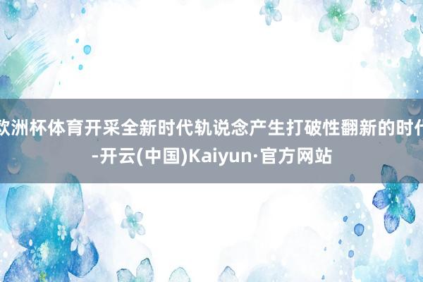 欧洲杯体育开采全新时代轨说念产生打破性翻新的时代-开云(中国)Kaiyun·官方网站