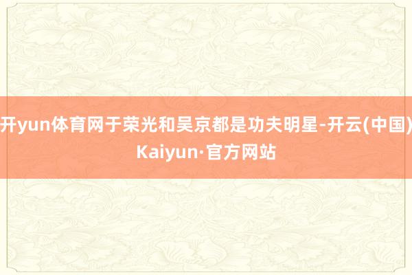 开yun体育网于荣光和吴京都是功夫明星-开云(中国)Kaiyun·官方网站