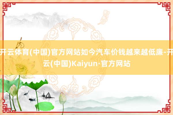 开云体育(中国)官方网站如今汽车价钱越来越低廉-开云(中国)Kaiyun·官方网站