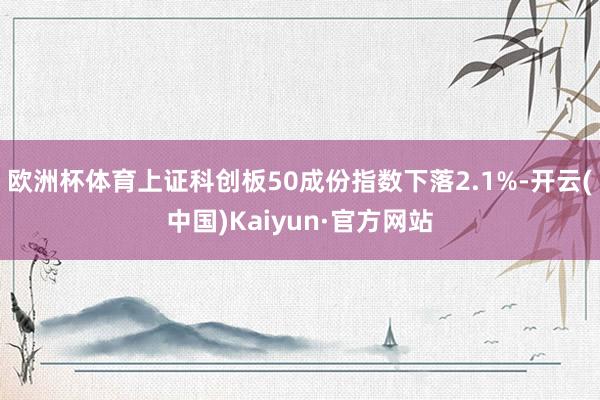 欧洲杯体育上证科创板50成份指数下落2.1%-开云(中国)Kaiyun·官方网站